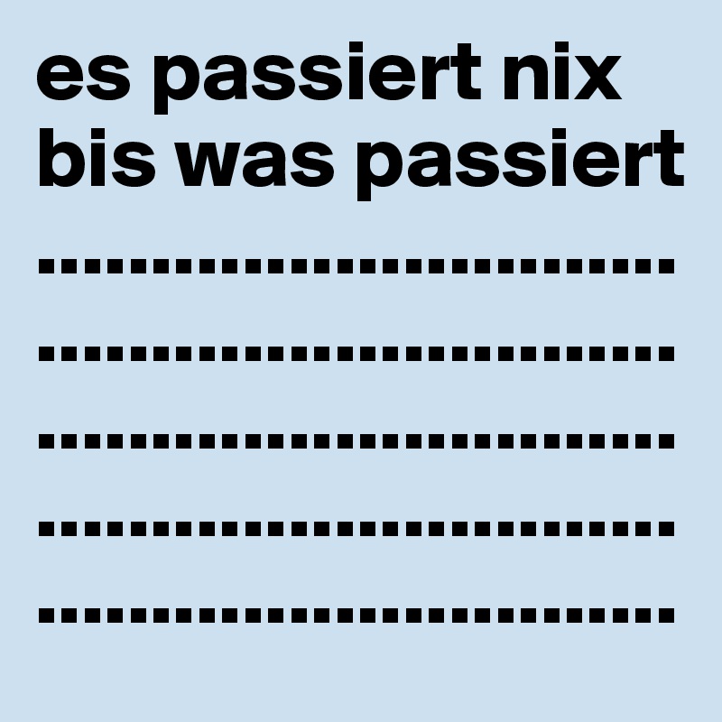 es passiert nix bis was passiert ............................................................................................................................................