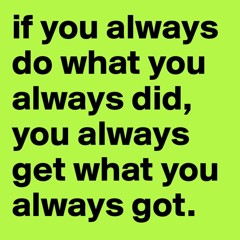 if you always do what you always did, you always get what you always got.