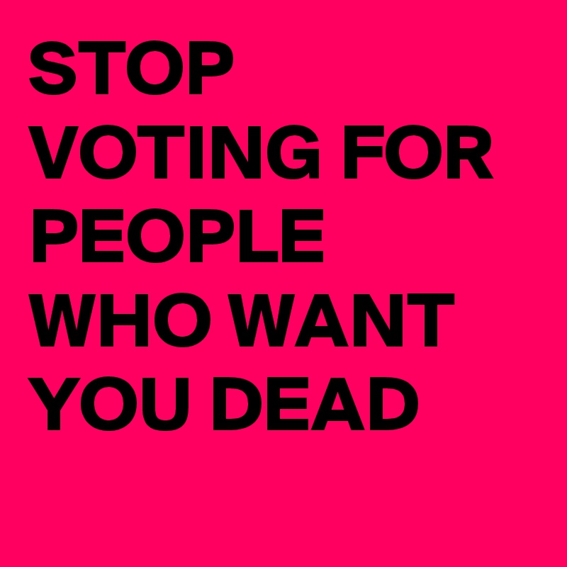 STOP VOTING FOR PEOPLE WHO WANT YOU DEAD