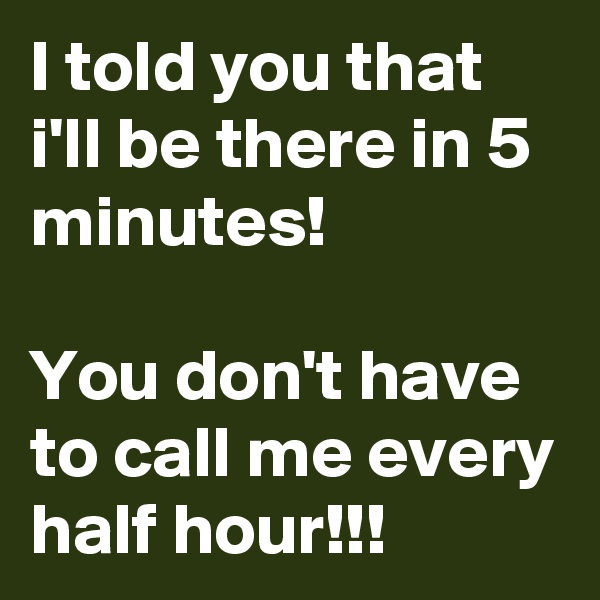 I told you that i'll be there in 5 minutes!

You don't have to call me every half hour!!!