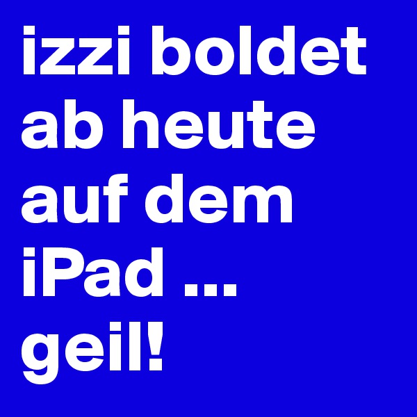 izzi boldet ab heute
auf dem iPad ... geil!