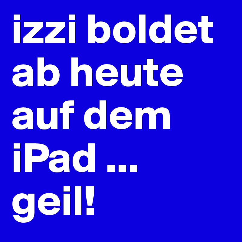 izzi boldet ab heute
auf dem iPad ... geil!