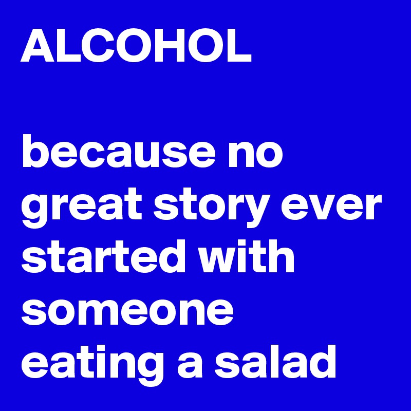 ALCOHOL

because no great story ever started with someone eating a salad