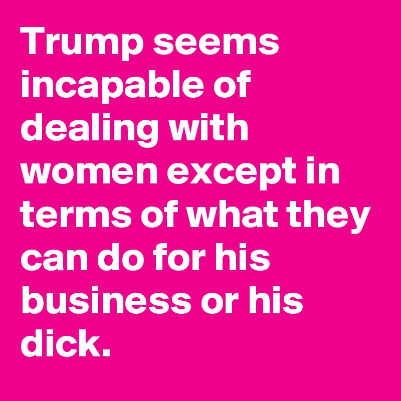 Trump seems incapable of dealing with women except in terms of what they can do for his business or his dick.