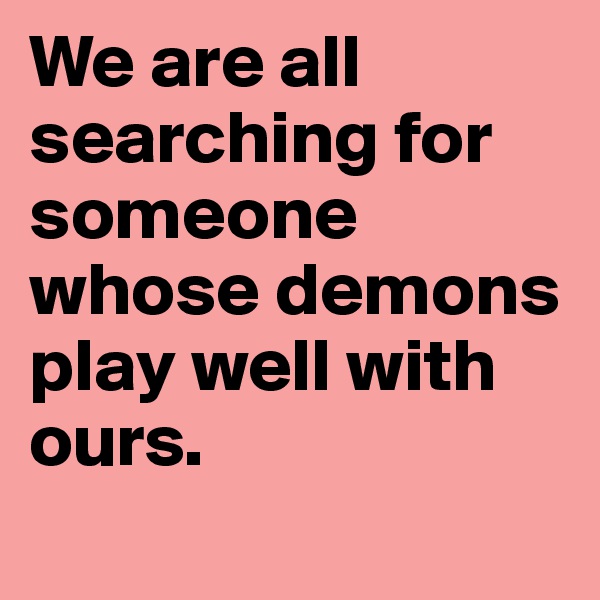 We are all searching for someone whose demons play well with ours. 
