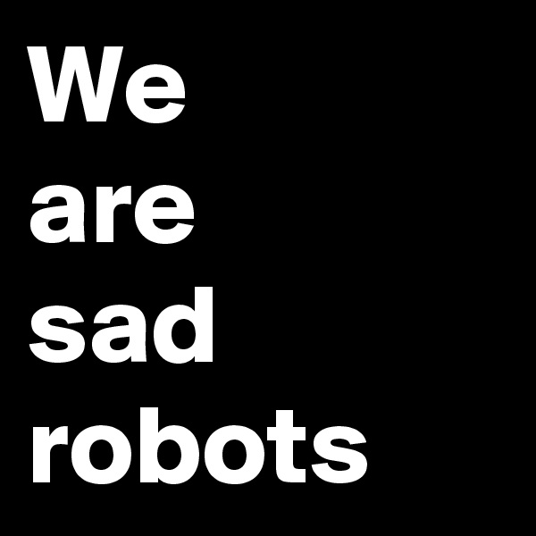 We
are
sad
robots