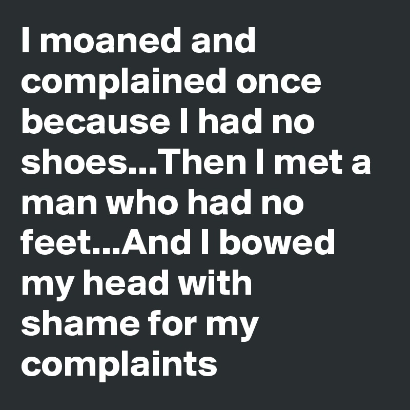 I moaned and complained once because I had no shoes...Then I met a man who had no feet...And I bowed my head with shame for my complaints