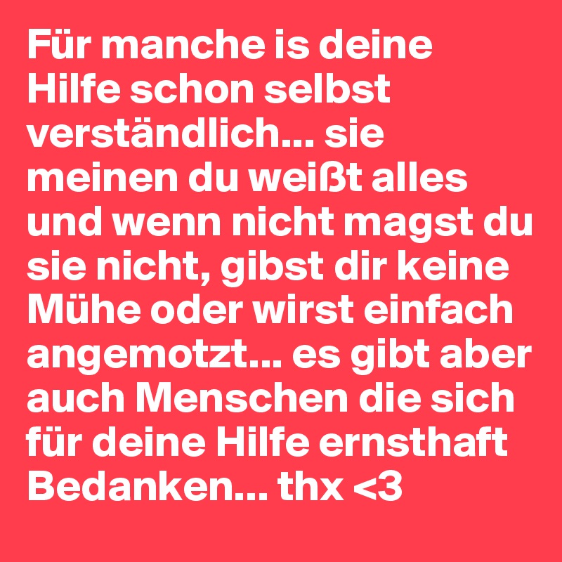 Für manche is deine Hilfe schon selbst verständlich... sie meinen du weißt alles und wenn nicht magst du sie nicht, gibst dir keine Mühe oder wirst einfach angemotzt... es gibt aber auch Menschen die sich für deine Hilfe ernsthaft Bedanken... thx <3