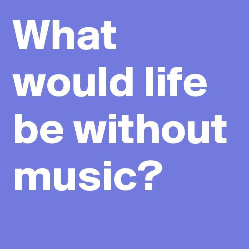 What would life be without music?