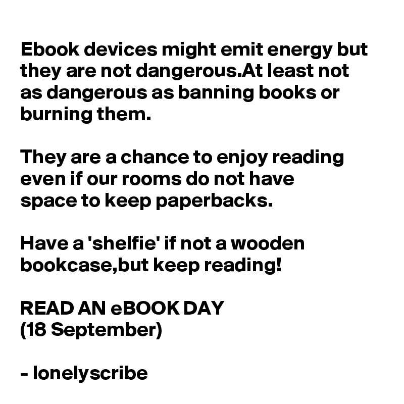 Ebook devices might emit energy but they are not dangerous.At least not 
as dangerous as banning books or burning them.

They are a chance to enjoy reading even if our rooms do not have 
space to keep paperbacks.

Have a 'shelfie' if not a wooden bookcase,but keep reading!

READ AN eBOOK DAY
(18 September)

- lonelyscribe