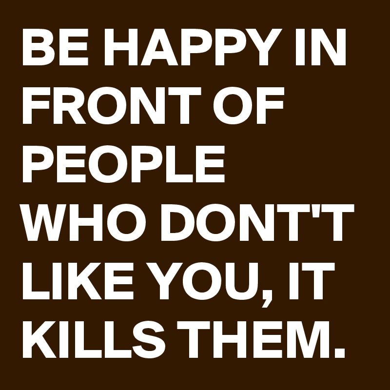 BE HAPPY IN FRONT OF PEOPLE WHO DONT'T LIKE YOU, IT KILLS THEM.