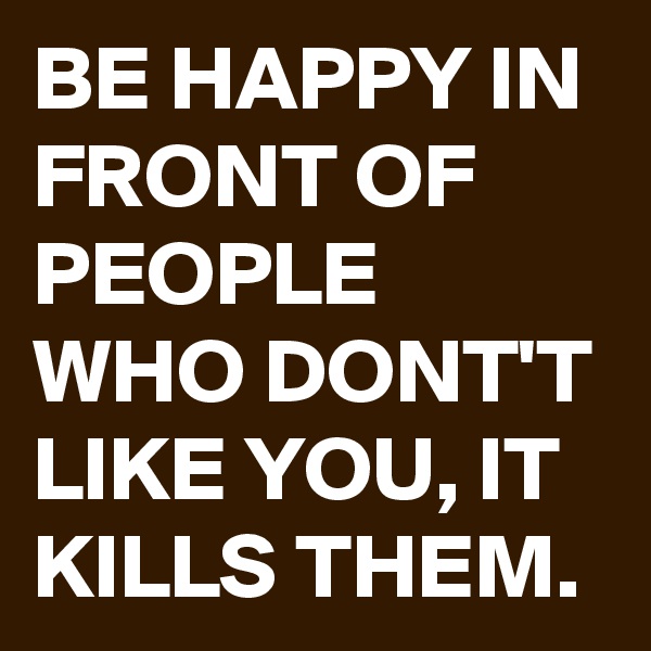 BE HAPPY IN FRONT OF PEOPLE WHO DONT'T LIKE YOU, IT KILLS THEM.