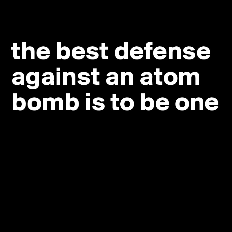 
the best defense against an atom bomb is to be one



