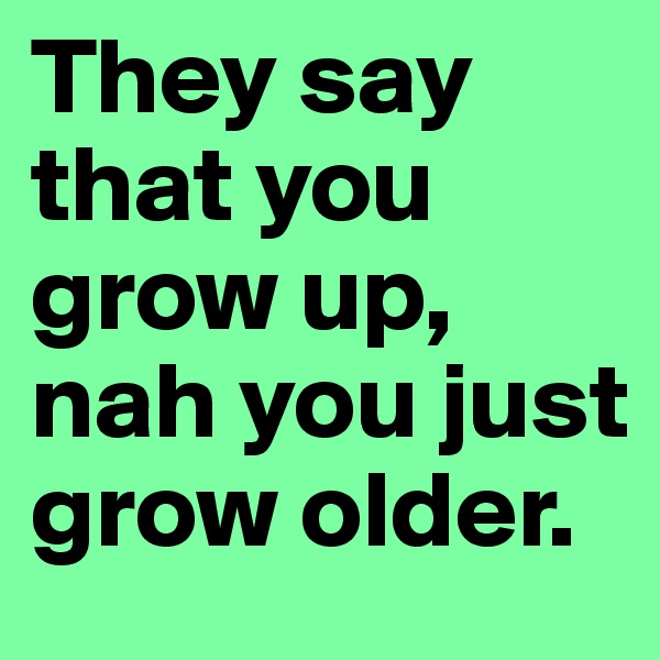 They say that you grow up, nah you just grow older.