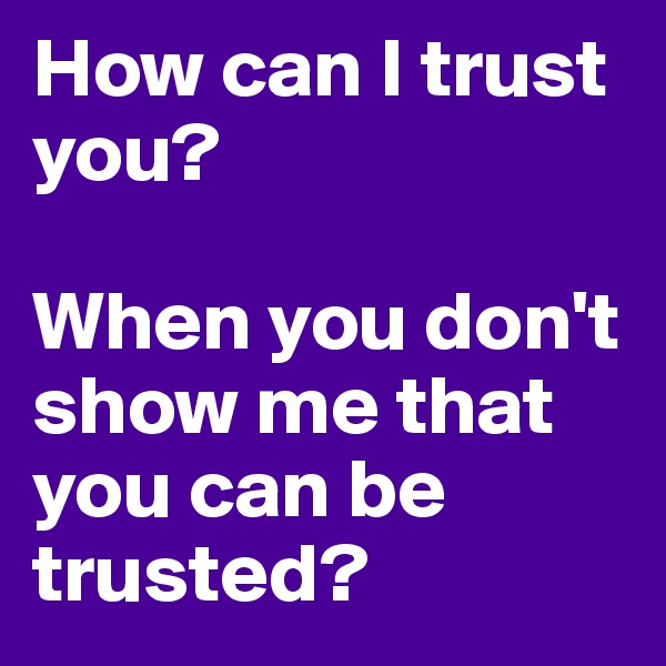 How can I trust you? 

When you don't show me that you can be trusted?