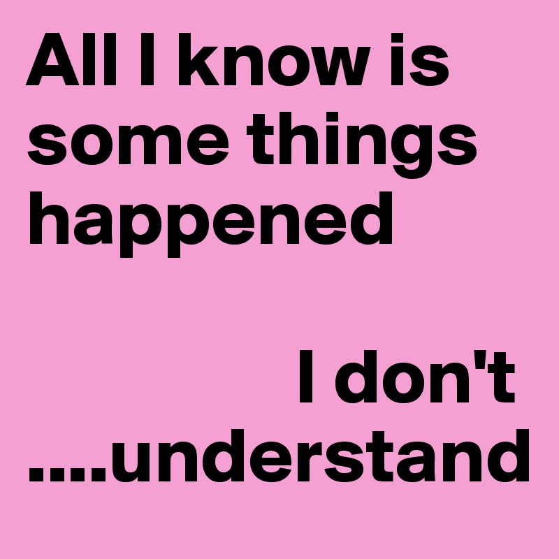 All I know is some things happened

                 I don't                                         ....understand