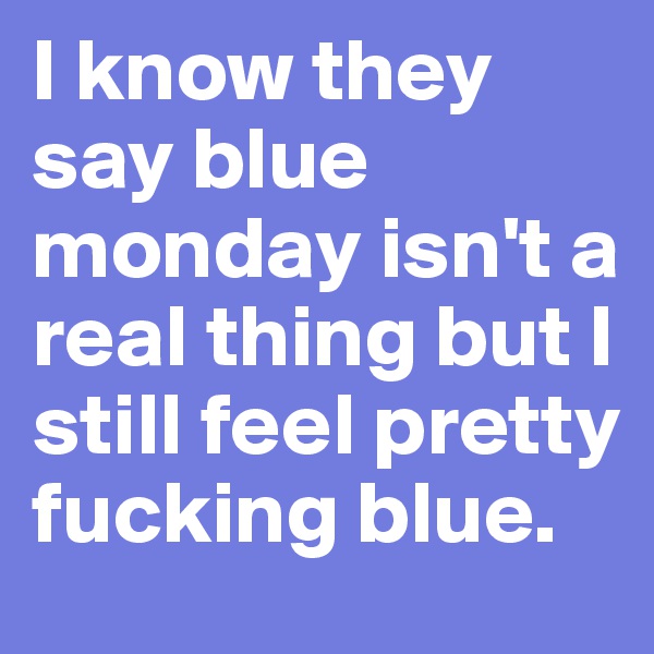 I know they say blue monday isn't a real thing but I still feel pretty fucking blue. 