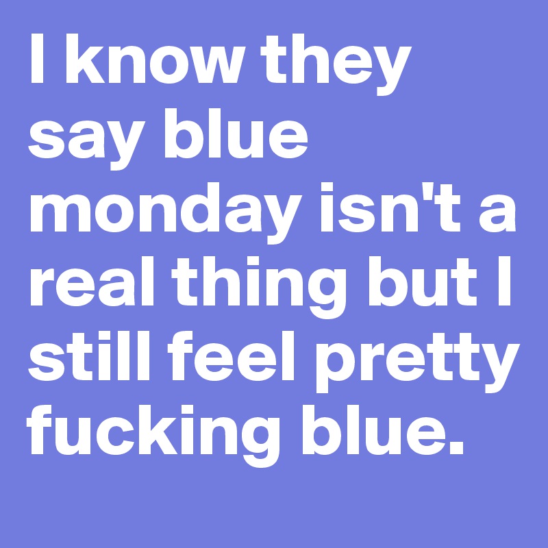 I know they say blue monday isn't a real thing but I still feel pretty fucking blue. 