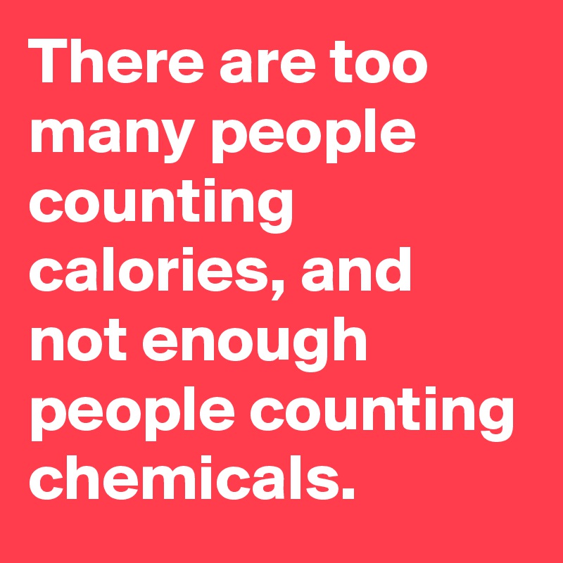 There are too many people counting calories, and not enough people counting chemicals. 