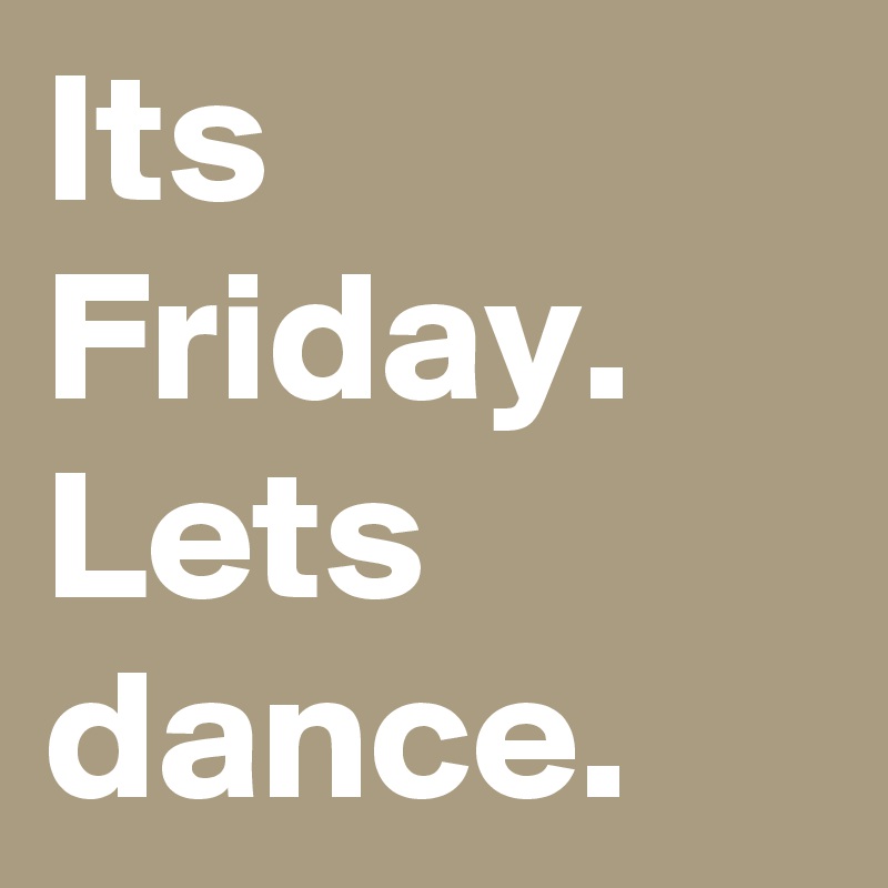 Its Friday. Lets dance.