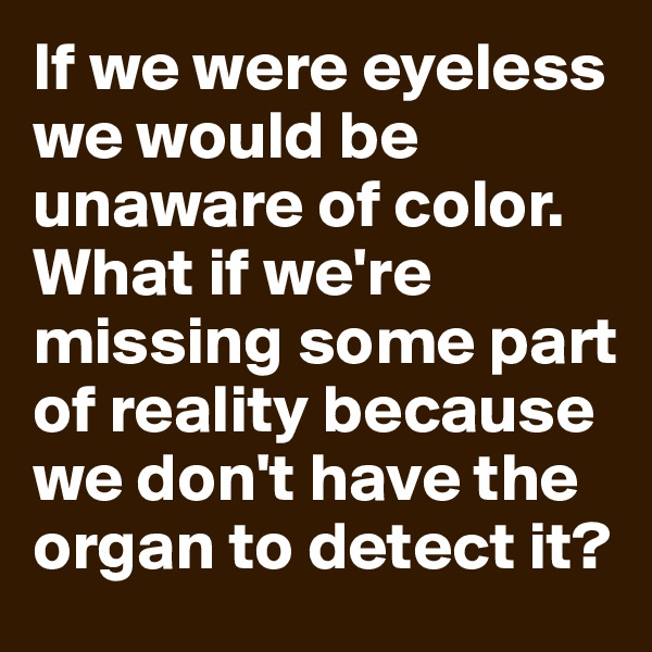 If we were eyeless we would be unaware of color. What if we're missing some part of reality because we don't have the organ to detect it?