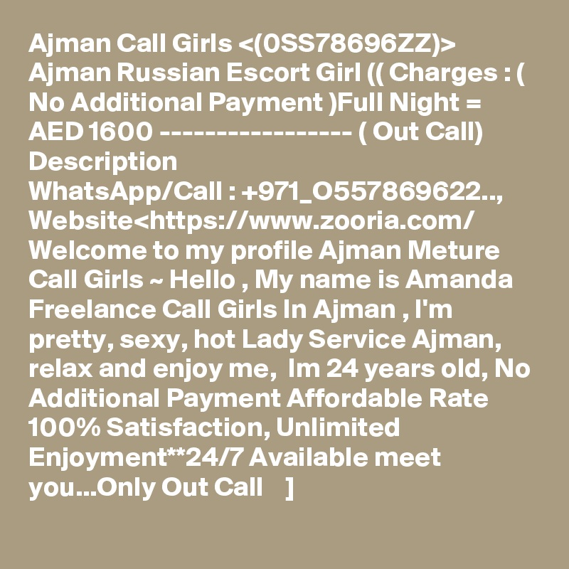 Ajman Call Girls <(0SS78696ZZ)> Ajman Russian Escort Girl (( Charges : ( No Additional Payment )Full Night = AED 1600 ----------------- ( Out Call)
Description
WhatsApp/Call : +971_O557869622.., Website<https://www.zooria.com/
Welcome to my profile Ajman Meture Call Girls ~ Hello , My name is Amanda Freelance Call Girls In Ajman , I'm pretty, sexy, hot Lady Service Ajman, relax and enjoy me,  Im 24 years old, No Additional Payment Affordable Rate 100% Satisfaction, Unlimited Enjoyment**24/7 Available meet you...Only Out Call    ]
