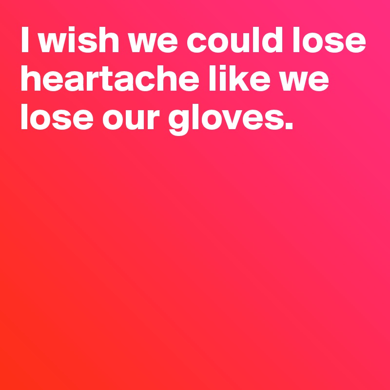 I wish we could lose heartache like we lose our gloves.





