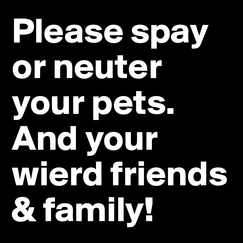 Please spay or neuter your pets.  And your wierd friends & family! 