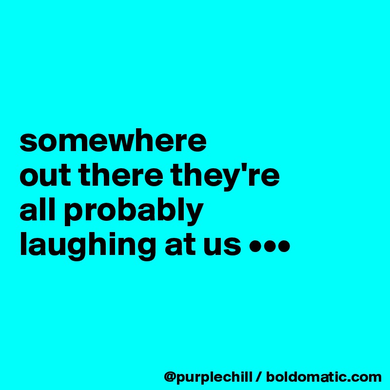 


somewhere 
out there they're 
all probably 
laughing at us •••


