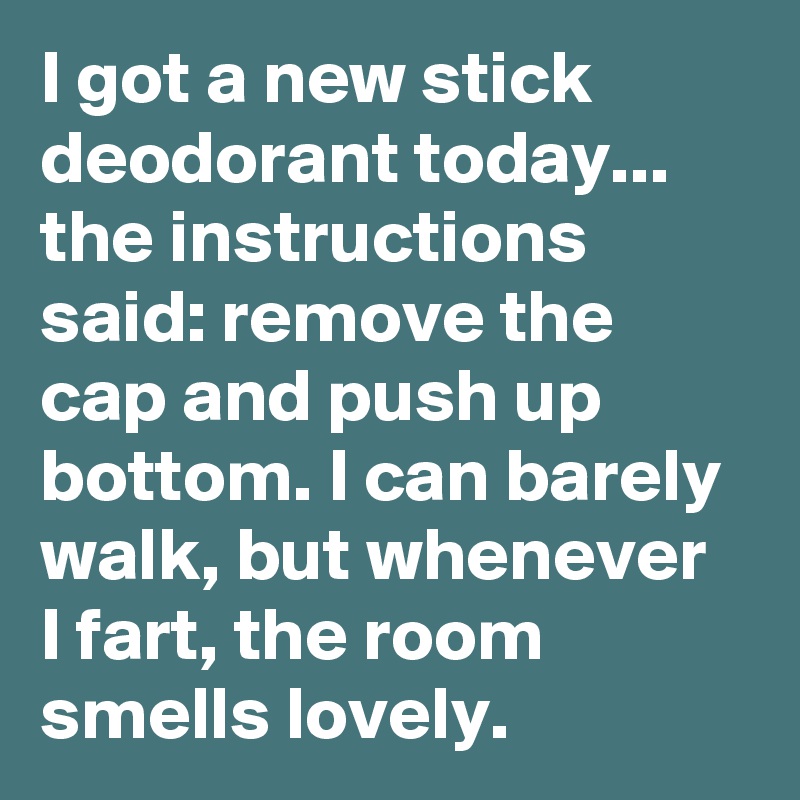 I got a new stick deodorant today... the instructions said: remove the cap and push up bottom. I can barely walk, but whenever  I fart, the room smells lovely. 