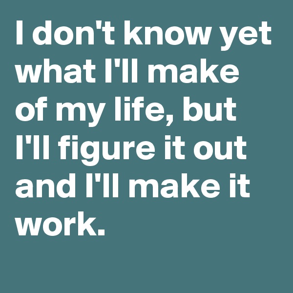 I don't know yet what I'll make of my life, but I'll figure it out and I'll make it work. 