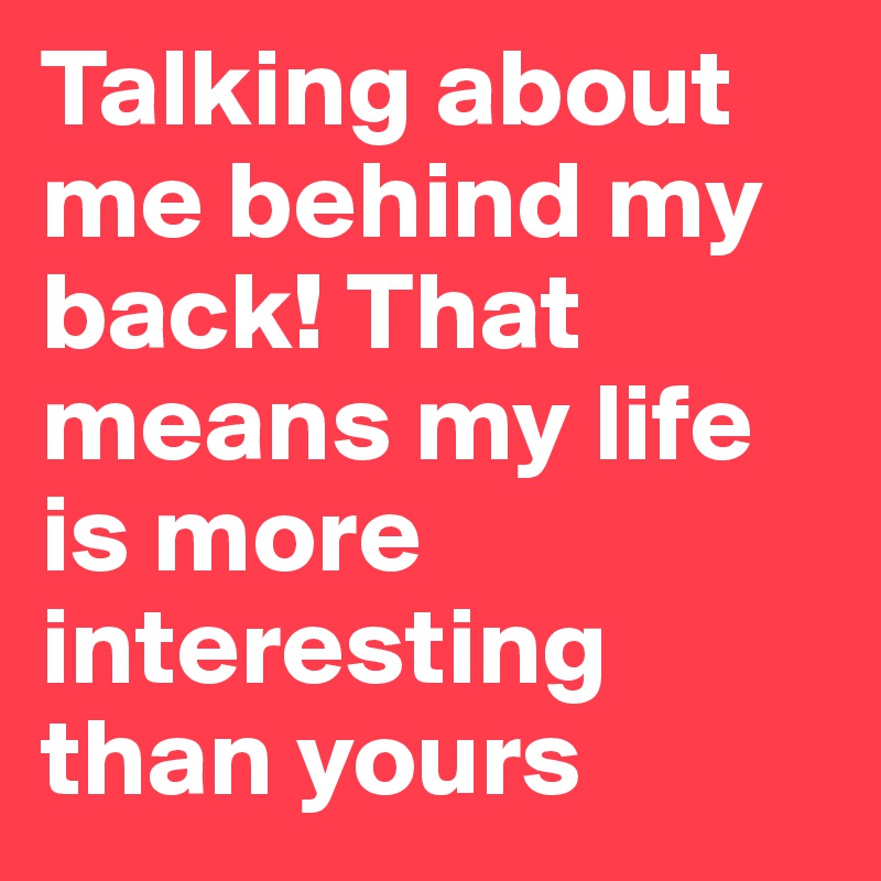 Talking about me behind my back! That means my life is more interesting than yours