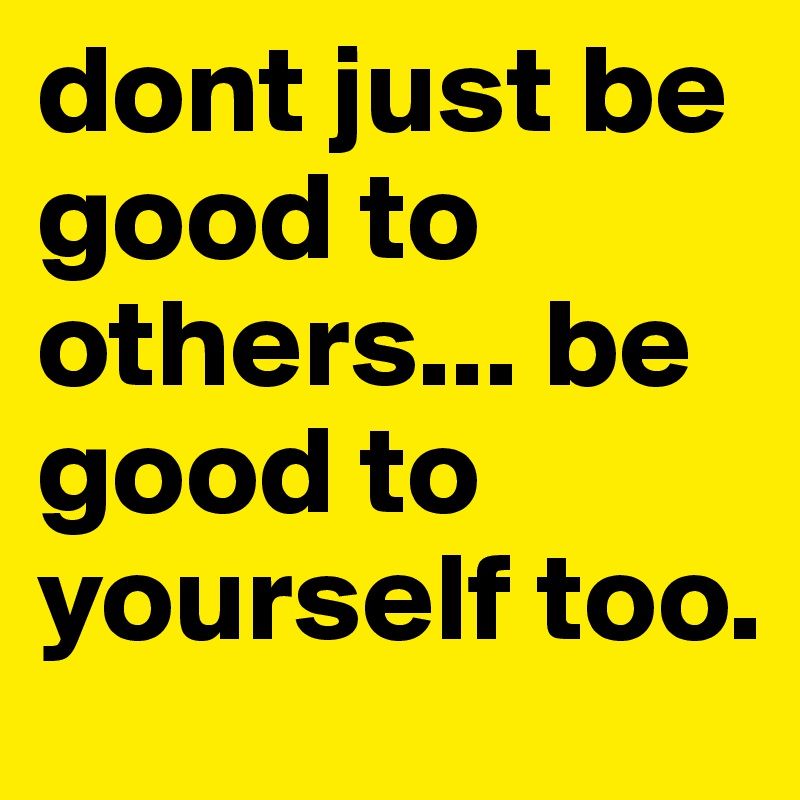 dont just be good to others... be good to yourself too.