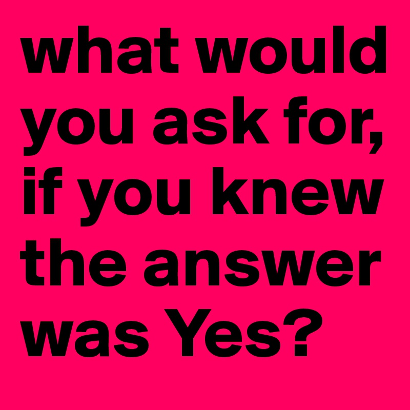what would you ask for, if you knew the answer was Yes?