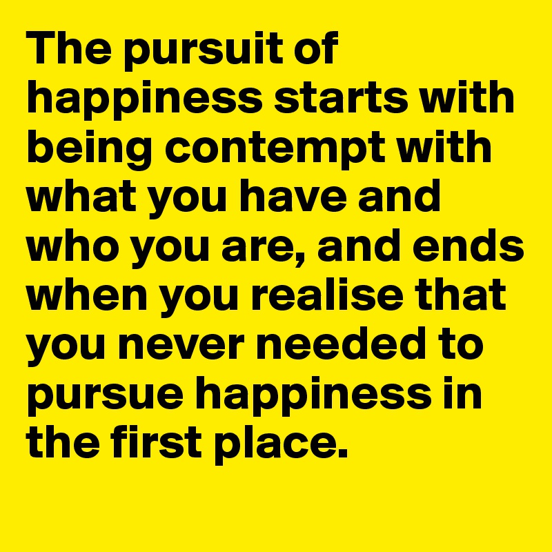 The pursuit of happiness starts with being contempt with what you have and who you are, and ends when you realise that you never needed to pursue happiness in the first place. 