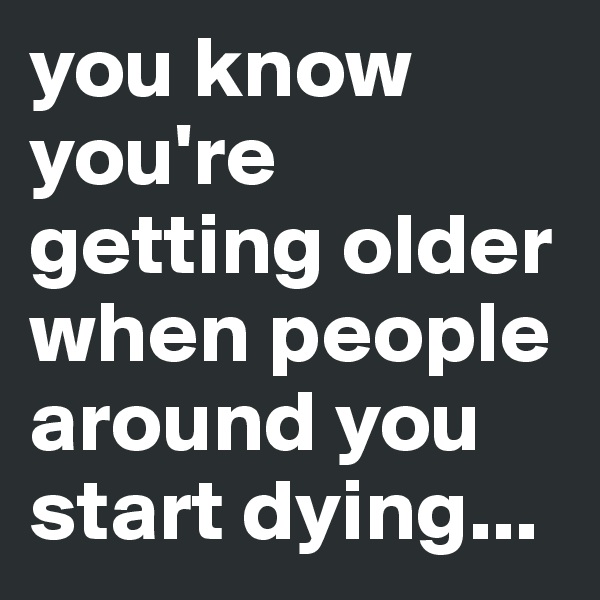 you know you're getting older when people around you start dying...