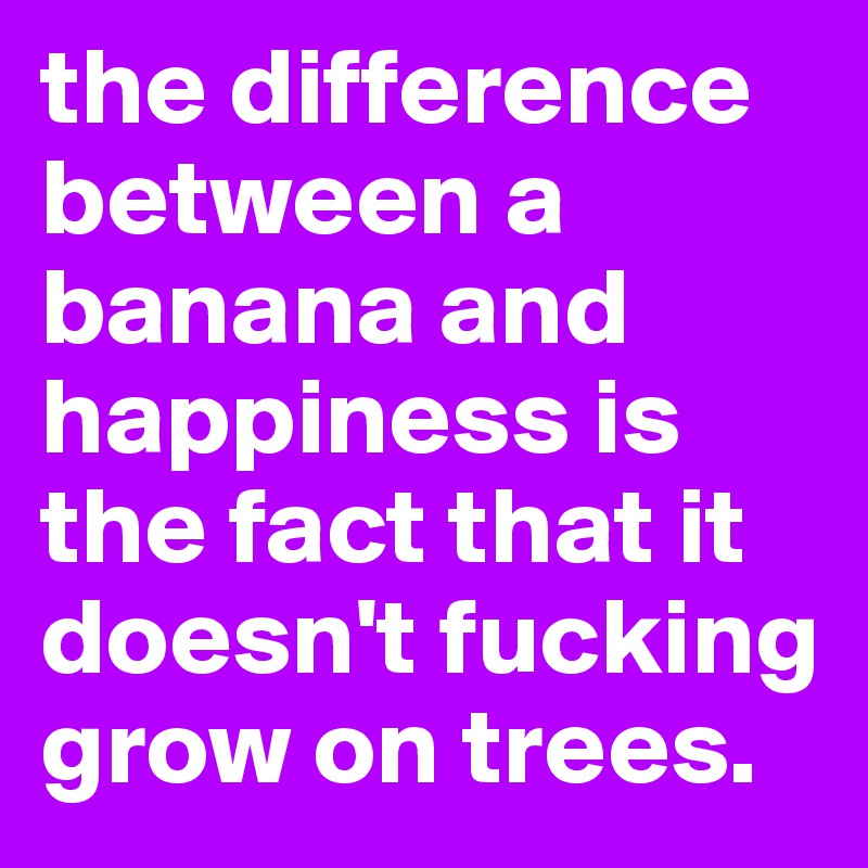 the difference between a banana and happiness is the fact that it doesn't fucking grow on trees.