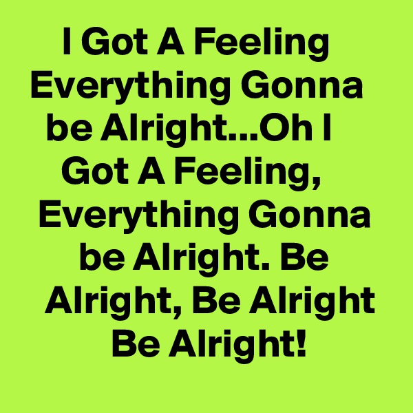      I Got A Feeling        Everything Gonna      be Alright...Oh I            Got A Feeling,          Everything Gonna         be Alright. Be          Alright, Be Alright             Be Alright!