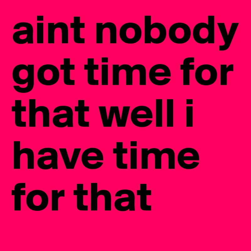 aint-nobody-got-time-for-that-well-i-have-time-for-that-post-by