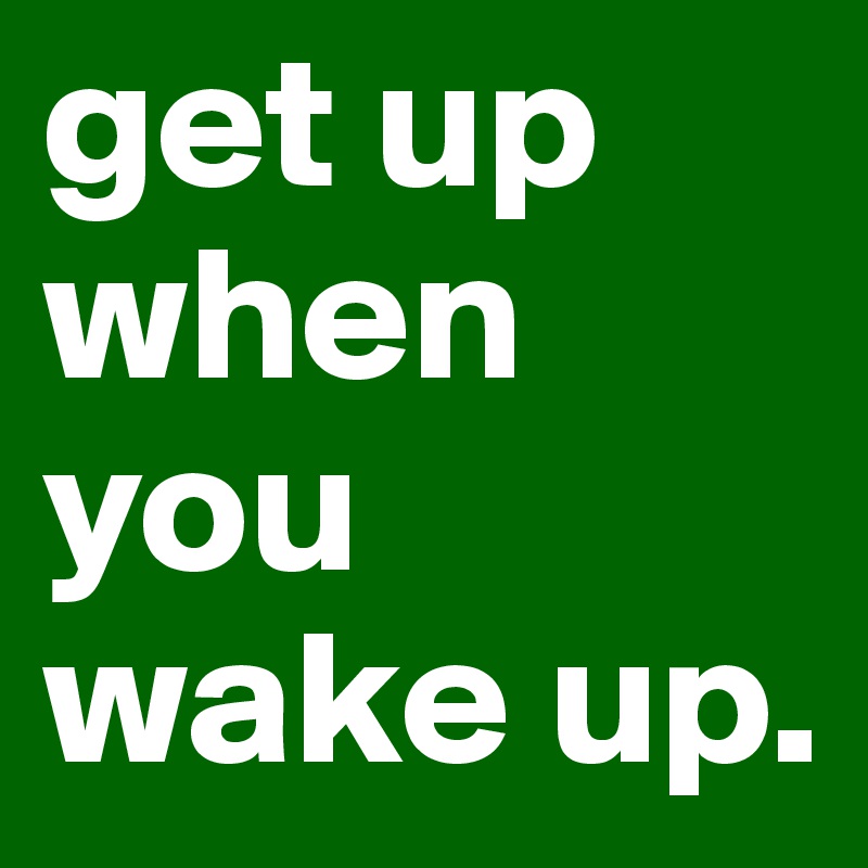 get up
when
you
wake up.
