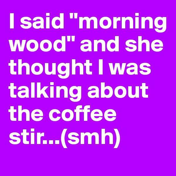 I said "morning wood" and she thought I was talking about the coffee stir...(smh)