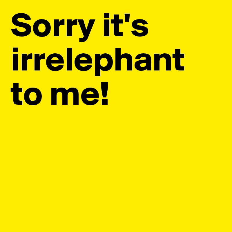 Sorry it's irrelephant to me! 


