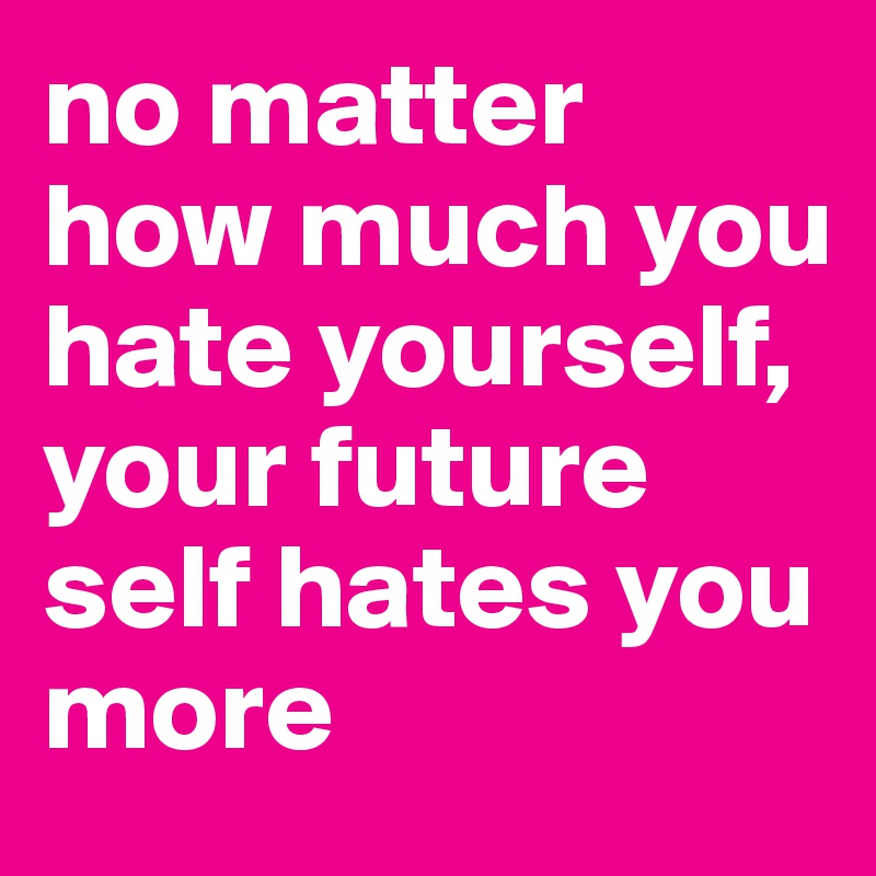 no matter how much you hate yourself, your future self hates you more