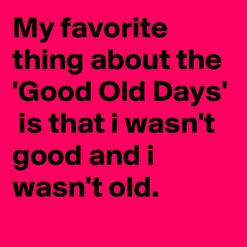 My favorite thing about the  'Good Old Days'  is that i wasn't good and i wasn't old.