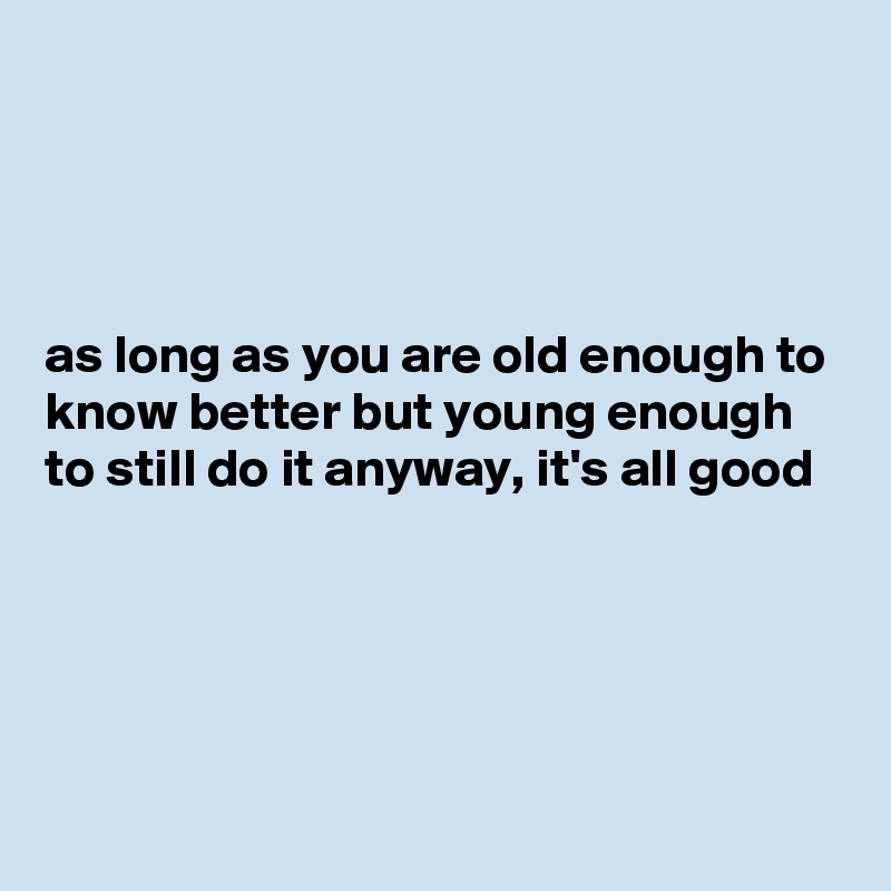 




as long as you are old enough to know better but young enough to still do it anyway, it's all good






