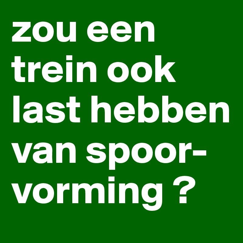 zou een
trein ook last hebben
van spoor- vorming ?