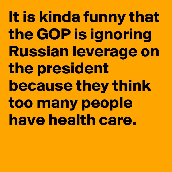 It is kinda funny that the GOP is ignoring Russian leverage on the president because they think too many people have health care.
