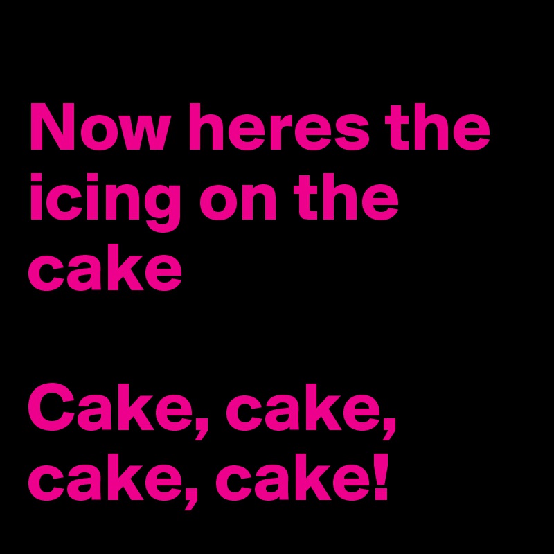 
Now heres the icing on the cake

Cake, cake, cake, cake!