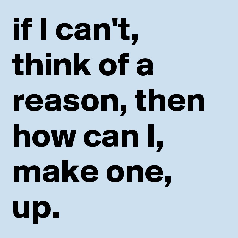 if I can't, think of a reason, then how can I, make one, up.
