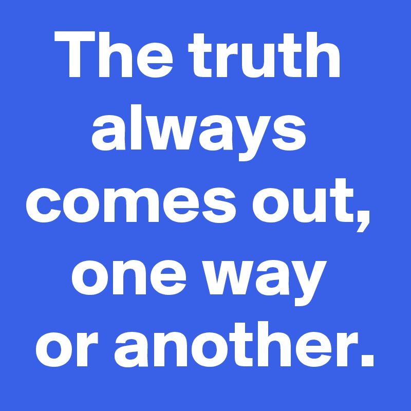 The truth
always
comes out,
one way
 or another.